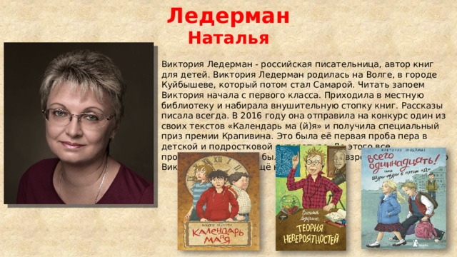 Ледерман Наталья Виктория Ледерман - российская писательница, автор книг для детей. Виктория Ледерман родилась на Волге, в городе Куйбышеве, который потом стал Самарой. Читать запоем Виктория начала с первого класса. Приходила в местную библиотеку и набирала внушительную стопку книг. Рассказы писала всегда. В 2016 году она отправила на конкурс один из своих текстов «Календарь ма (й)я» и получила специальный приз премии Крапивина. Это была её первая проба пера в детской и подростковой литературе. До этого все произведения автора были адресованы взрослым. После этого Виктория написала ещё несколько книг.   