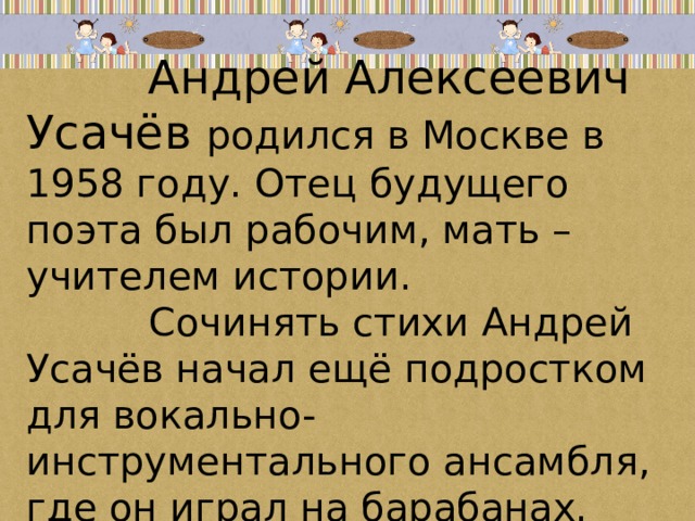 Андрей Алексеевич Усачёв родился в Москве в 1958 году. Отец будущего поэта был рабочим, мать – учителем истории.  Сочинять стихи Андрей Усачёв начал ещё подростком для вокально-инструментального ансамбля, где он играл на барабанах. 