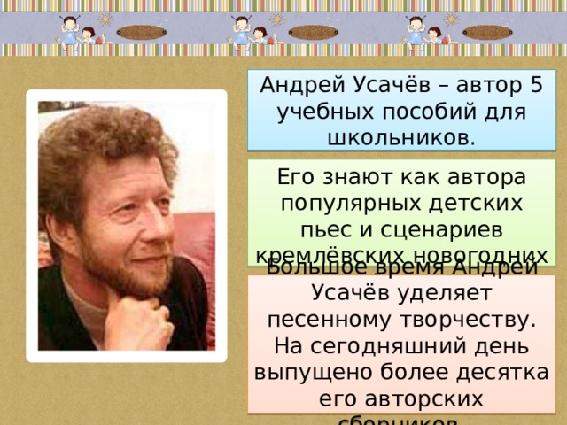 Андрей Усачёв – автор 5 учебных пособий для школьников. Его знают как автора популярных детских пьес и сценариев кремлёвских новогодних ёлок. Большое время Андрей Усачёв уделяет песенному творчеству. На сегодняшний день выпущено более десятка его авторских сборников. 