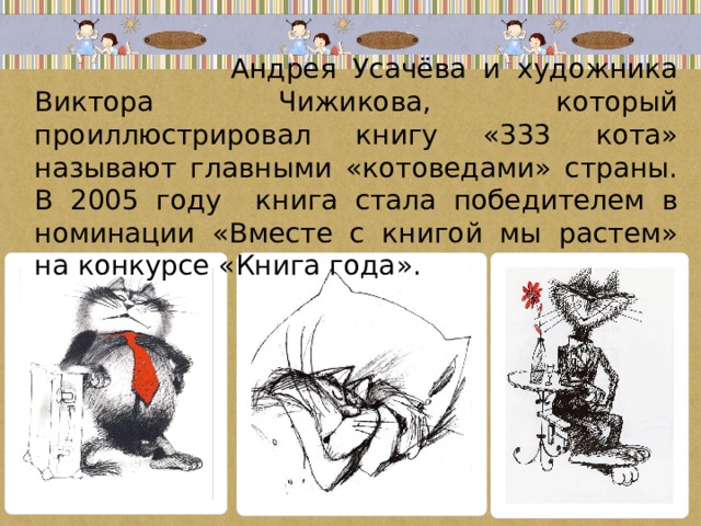  Андрея Усачёва и художника Виктора Чижикова, который проиллюстрировал книгу «333 кота» называют главными «котоведами» страны. В 2005 году книга стала победителем в номинации «Вместе с книгой мы растем» на конкурсе «Книга года». 