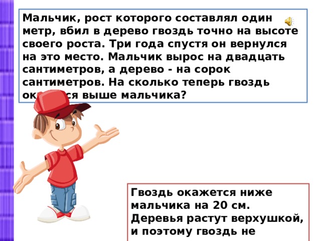 Мальчик, рост которого составлял один метр, вбил в дерево гвоздь точно на высоте своего роста. Три года спустя он вернулся на это место. Мальчик вырос на двадцать сантиметров, а дерево - на сорок сантиметров. На сколько теперь гвоздь оказался выше мальчика? Гвоздь окажется ниже мальчика на 20 см. Деревья растут верхушкой, и поэтому гвоздь не поднимется. 