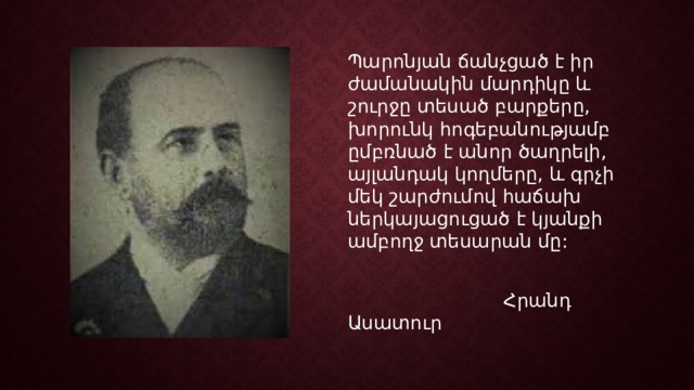 Պարոնյան ճանչցած է իր ժամանակին մարդիկը և շուրջը տեսած բարքերը, խորունկ հոգեբանությամբ ըմբռնած է անոր ծաղրելի, այլանդակ կողմերը, և գրչի մեկ շարժումով հաճախ ներկայացուցած է կյանքի ամբողջ տեսարան մը:  Հրանդ Ասատուր 