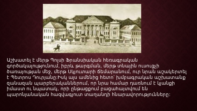 Աշխատել է մերթ Պոլսի Ֆրանսիական հեռագրական գործակալությունում, իբրև թարգման, մերթ տնային ուսուցչի ծառայության մեջ, մերթ Սկյուտարի ճեմարանում, ուր նրան աշակերտել է Պետրոս Դուրյանը:Իսկ այս ամենից հետո՝ խմբագրական աշխատանք զանազան պարբերականներում, որ նրա համար դառնում է կյանքի իմաստ ու նպատակ, որի ընթացքում բացահայտվում են պարոնյանական հազվագյուտ տաղանդի հնարավորությունները: 
