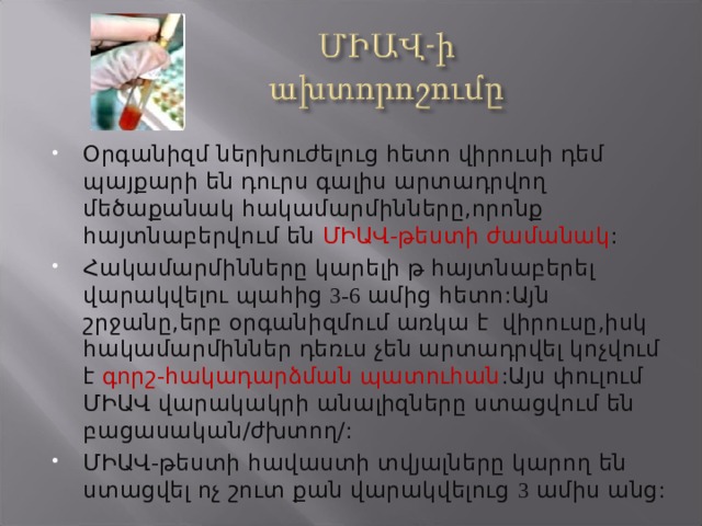 Օրգանիզմ ներխուժելուց հետո վիրուսի դեմ պայքարի են դուրս գալիս արտադրվող մեծաքանակ հակամարմինները,որոնք հայտնաբերվում են ՄԻԱՎ-թեստի ժամանակ : Հակամարմինները կարելի թ հայտնաբերել վարակվելու պահից 3-6 ամից հետո:Այն շրջանը,երբ օրգանիզմում առկա է վիրուսը,իսկ հակամարմիններ դեռւս չեն արտադրվել կոչվում է գորշ-հակադարձման պատուհան :Այս փուլում ՄԻԱՎ վարակակրի անալիզները ստացվում են բացասական/ժխտող/: ՄԻԱՎ-թեստի հավաստի տվյալները կարող են ստացվել ոչ շուտ քան վարակվելուց 3 ամիս անց: 