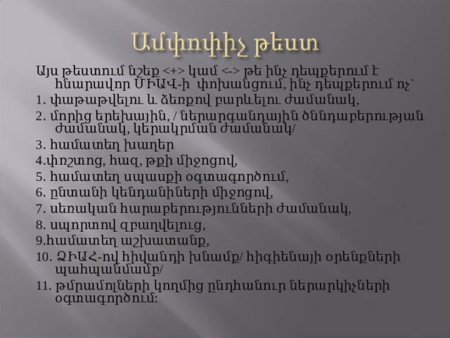 Այս թեստում նշեք  կամ  թե ինչ դեպքերում է հնարավոր ՄԻԱՎ-ի փոխանցում, ինչ դեպքերում ոչ` 1 . փաթաթվելու և ձեռքով բարևելու ժամանակ, 2 . մորից երեխային, / ներարգանդային ծննդաբերության ժամանակ, կերակրման ժամանակ/ 3 . համատեղ խաղեր 4 . փռշտոց, հազ, թքի միջոցով, 5 . համատեղ սպասքի օգտագործում, 6 . ընտանի կենդանիների միջոցով, 7 . սեռական հարաբերությունների ժամանակ, 8 . սպորտով զբաղվելուց, 9 . համատեղ աշխատանք, 10 . ՁԻԱՀ-ով հիվանդի խնամք/ հիգիենայի օրենքների պահպանմամբ/ 11 . թմրամոլների կողմից ընդհանուր ներարկիչների օգտագործում: 