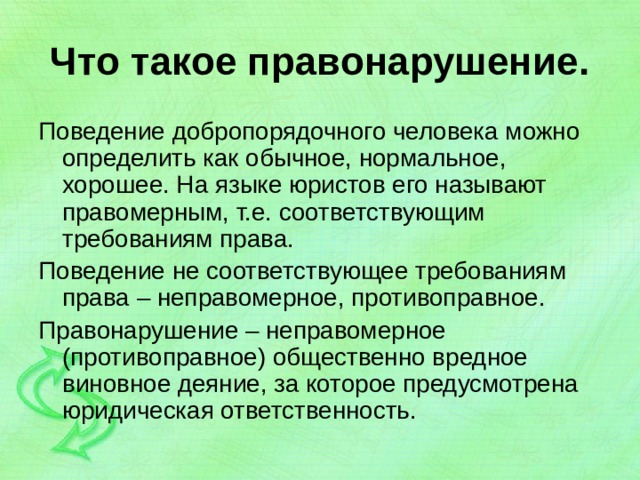 Что такое правонарушение. Поведение добропорядочного человека можно определить как обычное, нормальное, хорошее. На языке юристов его называют правомерным, т.е. соответствующим требованиям права. Поведение не соответствующее требованиям права – неправомерное, противоправное. Правонарушение – неправомерное (противоправное) общественно вредное виновное деяние, за которое предусмотрена юридическая ответственность. 