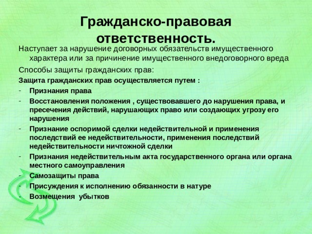 Гражданско-правовая ответственность. Наступает за нарушение договорных обязательств имущественного характера или за причинение имущественного внедоговорного вреда Способы защиты гражданских прав: Защита гражданских прав осуществляется путем : Признания права Восстановления положения , существовавшего до нарушения права, и пресечения действий, нарушающих право или создающих угрозу его нарушения Признание оспоримой сделки недействительной и применения последствий ее недействительности, применения последствий недействительности ничтожной сделки Признания недействительным акта государственного органа или органа местного самоуправления Самозащиты права Присуждения к исполнению обязанности в натуре Возмещения убытков  