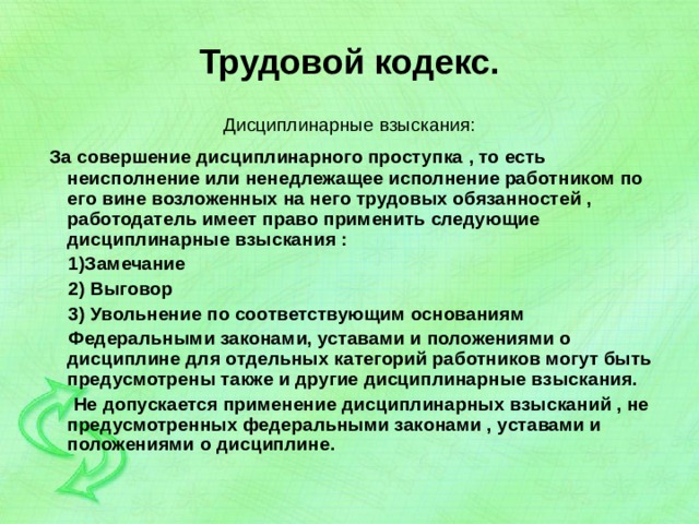 Трудовой кодекс. Дисциплинарные взыскания:  За совершение дисциплинарного проступка , то есть неисполнение или ненедлежащее исполнение работником по его вине возложенных на него трудовых обязанностей , работодатель имеет право применить следующие дисциплинарные взыскания :  1)Замечание  2) Выговор  3) Увольнение по соответствующим основаниям  Федеральными законами, уставами и положениями о дисциплине для отдельных категорий работников могут быть предусмотрены также и другие дисциплинарные взыскания.  Не допускается применение дисциплинарных взысканий , не предусмотренных федеральными законами , уставами и положениями о дисциплине. 