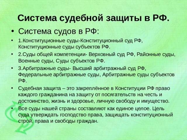Система судебной защиты в РФ. Система судов в РФ: 1.Конституционные суды-Конституционный суд РФ, Конституционные суды субъектов РФ. 2.Суды общей компетенции- Верховный суд РФ, Районные суды, Военные суды, Суды субъектов РФ. 3.Арбитражные суды- Высший арбитражный суд РФ, Федеральные арбитражные суды, Арбитражные суды субъектов РФ. Судебная защита – это закреплённое в Конституции РФ право каждого гражданина на защиту от посягательств на честь и достоинство, жизнь и здоровье, личную свободу и имущество. Все суды нашей страны составляют как единое целое. Цель суда утверждать господство права, защищать конституционный строй, права и свободы граждан.  