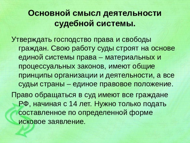 Основной смысл деятельности судебной системы. Утверждать господство права и свободы граждан. Свою работу суды строят на основе единой системы права – материальных и процессуальных законов, имеют общие принципы организации и деятельности, а все судьи страны – единое правовое положение. Право обращаться в суд имеют все граждане РФ, начиная с 14 лет. Нужно только подать составленное по определенной форме исковое заявление. 