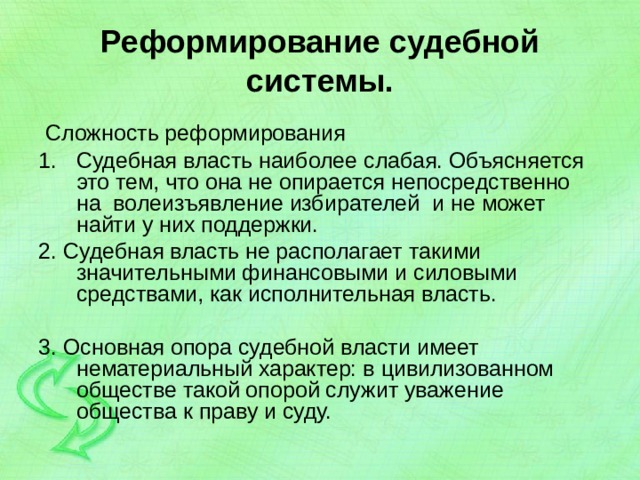Реформирование судебной системы.  Сложность реформирования Судебная власть наиболее слабая. Объясняется это тем, что она не опирается непосредственно на волеизъявление избирателей и не может найти у них поддержки. 2. Судебная власть не располагает такими значительными финансовыми и силовыми средствами, как исполнительная власть. 3. Основная опора судебной власти имеет нематериальный характер: в цивилизованном обществе такой опорой служит уважение общества к праву и суду. 