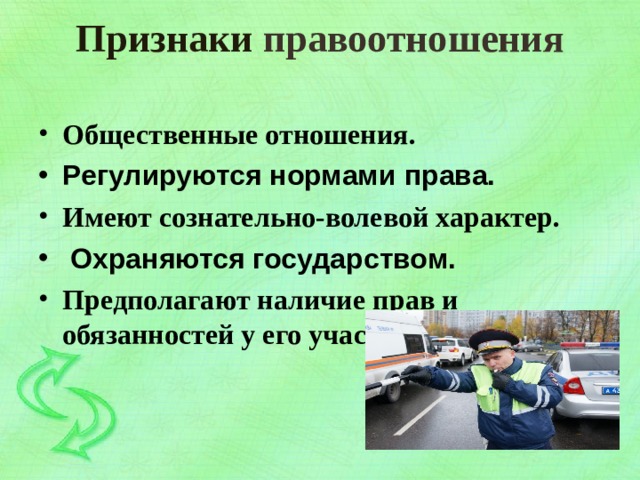 Признаки правоотношения   Общественные отношения. Регулируются нормами права. Имеют сознательно-волевой характер.  Охраняются государством. Предполагают наличие прав и обязанностей у его участников. 