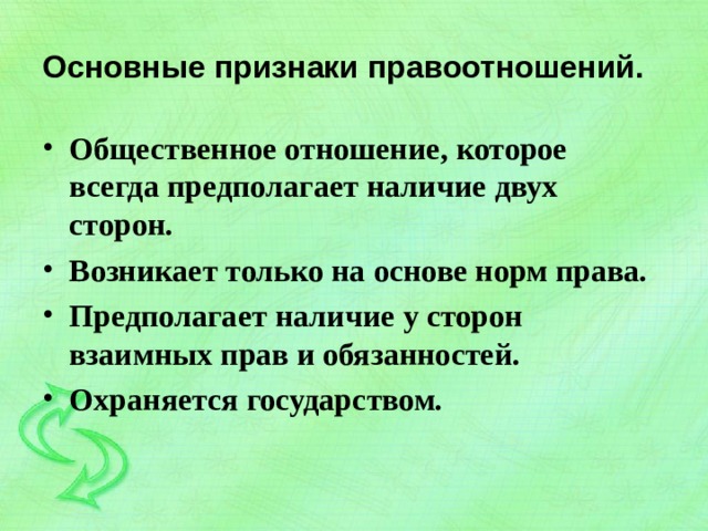 Основные признаки правоотношений. Общественное отношение, которое всегда предполагает наличие двух сторон. Возникает только на основе норм права. Предполагает наличие у сторон взаимных прав и обязанностей. Охраняется государством.  