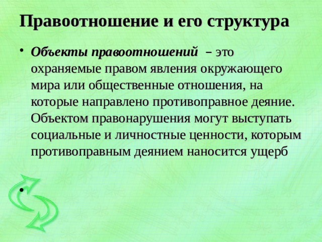 Правоотношение и его структура   Объекты правоотношений – это охраняемые правом явления окружающего мира или общественные отношения, на которые направлено противоправное деяние. Объектом правонарушения могут выступать социальные и личностные ценности, которым противоправным деянием наносится ущерб 
