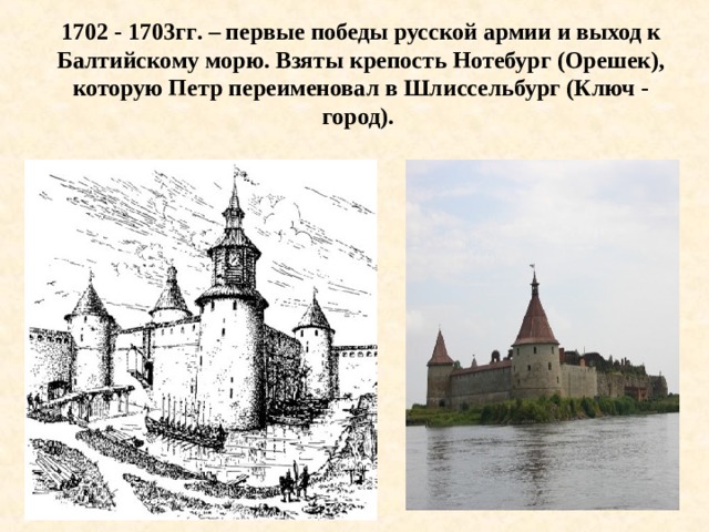 1702 - 1703гг . – первые победы русской армии и выход к Балтийскому морю. Взяты крепость Нотебург (Орешек), которую Петр переименовал в Шлиссельбург (Ключ - город).  