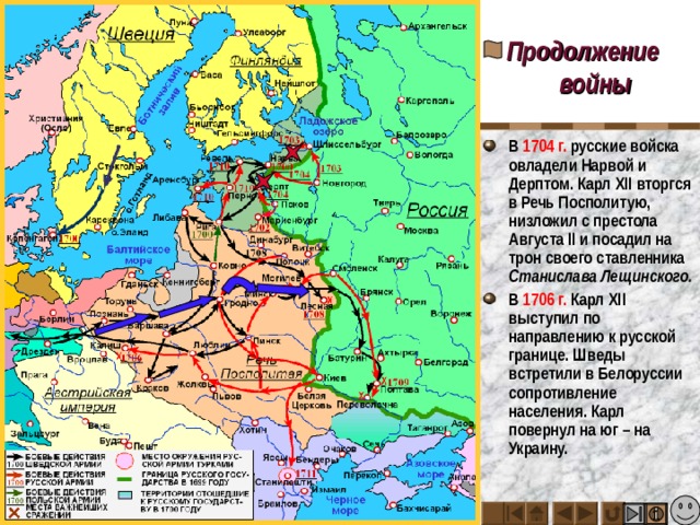 Продолжение войны В 1704 г. русские войска овладели Нарвой и Дерптом. Карл XII вторгся в Речь Посполитую, низложил с престола Августа II и посадил на трон своего ставленника Станислава Лещинского. В 1706 г. Карл XII выступил по направлению к русской границе. Шведы встретили в Белоруссии сопротивление населения. Карл повернул на юг – на Украину. 