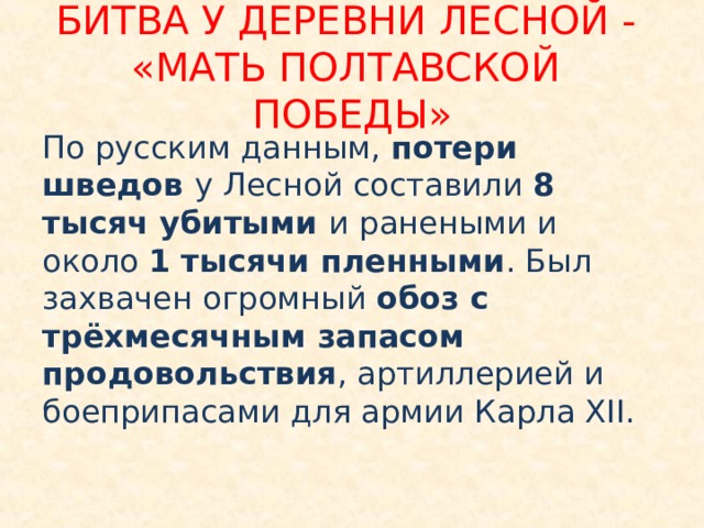 БИТВА У ДЕРЕВНИ ЛЕСНОЙ - «МАТЬ ПОЛТАВСКОЙ ПОБЕДЫ» По русским данным, потери шведов у Лесной составили 8 тысяч убитыми и ранеными и около 1 тысячи пленными . Был захвачен огромный обоз с трёхмесячным запасом продовольствия , артиллерией и боеприпасами для армии Карла XII. 