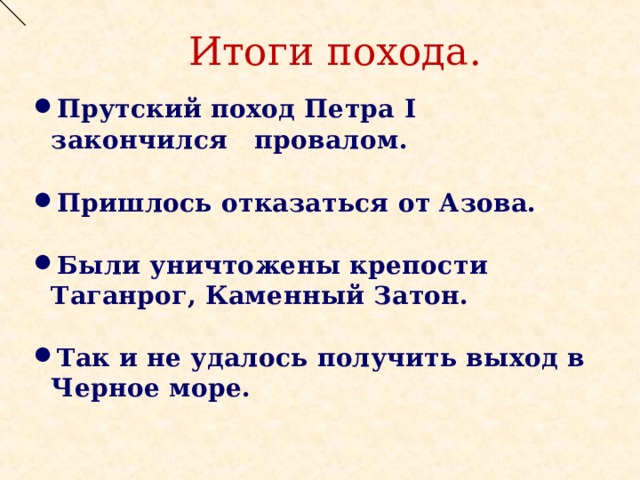 Итоги похода. Прутский поход Петра I закончился провалом.  Пришлось отказаться от Азова.  Были уничтожены крепости Таганрог, Каменный Затон.  Так и не удалось получить выход в Черное море. 