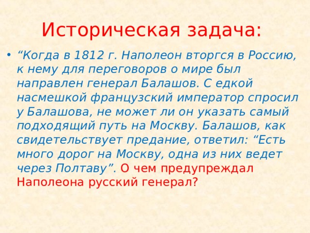 Историческая задача: “ Когда в 1812 г. Наполеон вторгся в Россию, к нему для переговоров о мире был направлен генерал Балашов. С едкой насмешкой французский император спросил у Балашова, не может ли он указать самый подходящий путь на Москву. Балашов, как свидетельствует предание, ответил: “Есть много дорог на Москву, одна из них ведет через Полтаву”. О чем предупреждал Наполеона русский генерал? 