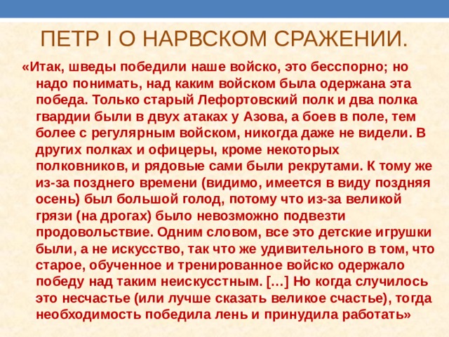 ПЕТР I О НАРВСКОМ СРАЖЕНИИ.   «Итак, шведы победили наше войско, это бесспорно; но надо понимать, над каким войском была одержана эта победа. Только старый Лефортовский полк и два полка гвардии были в двух атаках у Азова, а боев в поле, тем более с регулярным войском, никогда даже не видели. В других полках и офицеры, кроме некоторых полковников, и рядовые сами были рекрутами. К тому же из-за позднего времени (видимо, имеется в виду поздняя осень) был большой голод, потому что из-за великой грязи (на дрогах) было невозможно подвезти продовольствие. Одним словом, все это детские игрушки были, а не искусство, так что же удивительного в том, что старое, обученное и тренированное войско одержало победу над таким неискусстным. […] Но когда случилось это несчастье (или лучше сказать великое счастье), тогда необходимость победила лень и принудила работать» 