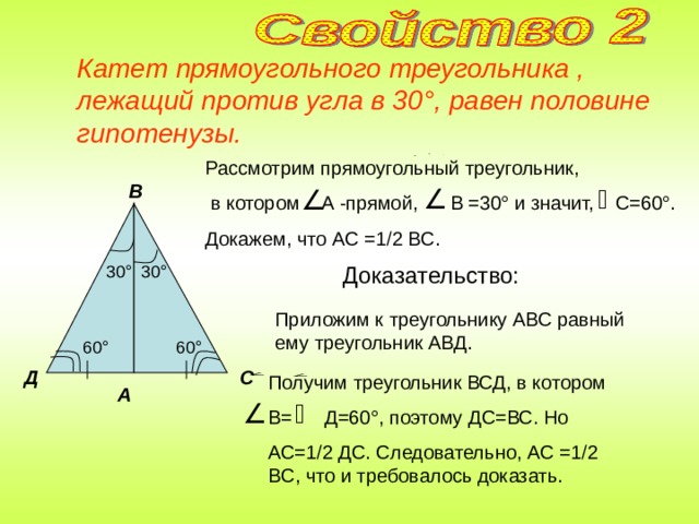 Катет прямоугольного треугольника , лежащий против угла в 30 ° , равен половине гипотенузы. Рассмотрим прямоугольный треугольник,  в котором A -прямой, B =30 ° и значит, C =60 ° . Докажем, что AC =1  2 BC . В Доказательство: 30 ° 30 ° Приложим к треугольнику АВС равный ему треугольник АВД. 60 ° 60 ° С Д Получим треугольник ВСД, в котором В= Д=60 ° , поэтому ДС=ВС. Но АС=1  2 ДС. Следовательно, AC =1  2 BC , что и требовалось доказать. А 