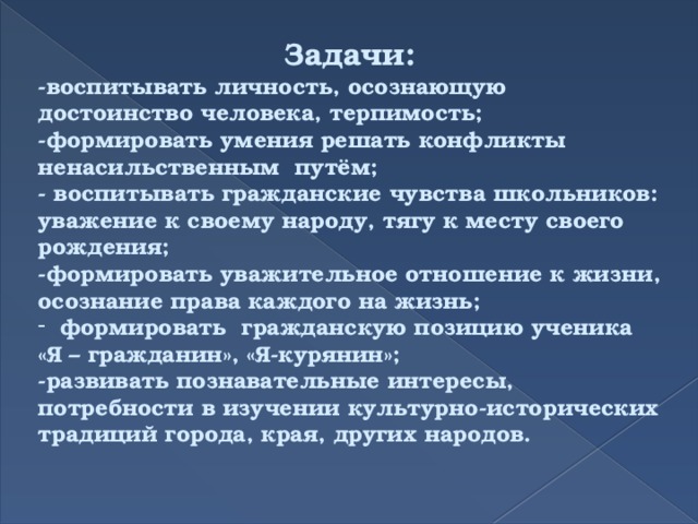 Задачи: -воспитывать личность, осознающую достоинство человека, терпимость;  -формировать умения решать конфликты ненасильственным путём;  - воспитывать гражданские чувства школьников: уважение к своему народу, тягу к месту своего рождения; -формировать уважительное отношение к жизни, осознание права каждого на жизнь; формировать гражданскую позицию ученика «Я – гражданин», «Я-курянин»; -развивать познавательные интересы, потребности в изучении культурно-исторических традиций города, края, других народов. 