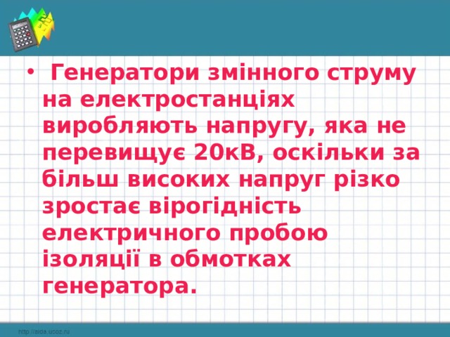  Генератори змінного струму на електростанціях виробляють напругу, яка не перевищує 20кВ, оскільки за більш високих напруг різко зростає вірогідність електричного пробою ізоляції в обмотках генератора. 
