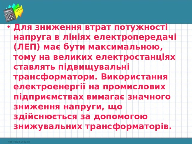 Для зниження втрат потужності напруга в лініях електропередачі (ЛЕП) має бути максимальною, тому на великих електростанціях ставлять підвищувальні трансформатори. Використання електроенергії на промислових підприємствах вимагає значного зниження напруги, що здійснюється за допомогою знижувальних трансформаторів. 