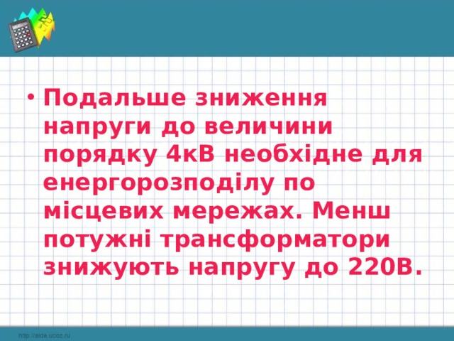 Подальше зниження напруги до величини порядку 4кВ необхідне для енергорозподілу по місцевих мережах. Менш потужні трансформатори знижують напругу до 220В. 