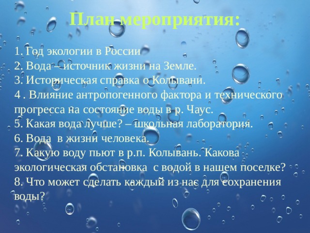 План мероприятия:   1. Год экологии в России 2. Вода – источник жизни на Земле. 3. Историческая справка о Колывани. 4 . Влияние антропогенного фактора и технического прогресса на состояние воды в р. Чаус. 5. Какая вода лучше? – школьная лаборатория. 6. Вода в жизни человека. 7. Какую воду пьют в р.п. Колывань. Какова экологическая обстановка с водой в нашем поселке? 8. Что может сделать каждый из нас для сохранения воды? 