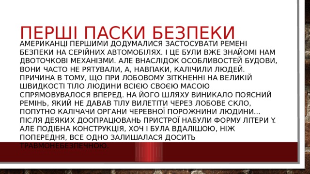 Перші паски безпеки Американці першими додумалися застосувати ремені безпеки на серійних автомобілях. І це були вже знайомі нам двоточкові механізми. Але внаслідок особливостей будови, вони часто не рятували, а, навпаки, калічили людей. Причина в тому, що при лобовому зіткненні на великій швидкості тіло людини всією своєю масою спрямовувалося вперед. На його шляху виникало поясний ремінь, який не давав тілу вилетіти через лобове скло, попутно калічачи органи черевної порожнини людини... Після деяких доопрацювань пристрої набули форму літери Y. Але подібна конструкція, хоч і була вдалішою, ніж попередня, все одно залишалася досить травмонебезпечною. 