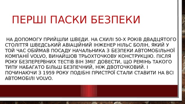 Перші паски безпеки  на допомогу прийшли шведи. На схилі 50-х років двадцятого століття шведський авіаційний інженер Нільс Болін, який у той час обіймав посаду начальника з безпеки автомобільної компанії Volvo, винайшов трьохточкову конструкцію. Після року безперервних тестів він зміг довести, що ремінь такого типу набагато більш безпечний, ніж двоточковий. І починаючи з 1959 року подібні пристрої стали ставити на всі автомобілі Volvo. 