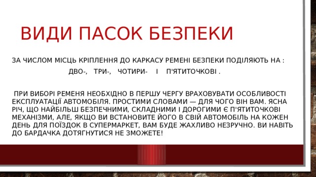 Види пасок безпеки За числом місць кріплення до каркасу ремені безпеки поділяють на :  дво-, три-, чотири- і п'ятиточкові .  При виборі ременя необхідно в першу чергу враховувати особливості експлуатації автомобіля. Простими словами — для чого він вам. Ясна річ, що найбільш безпечними, складними і дорогими є п'ятиточкові механізми, але, якщо ви встановите його в свій автомобіль на кожен день для поїздок в супермаркет, вам буде жахливо незручно. Ви навіть до бардачка дотягнутися не зможете! 