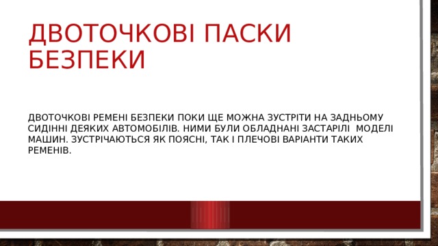 Двоточкові паски безпеки Двоточкові ремені безпеки поки ще можна зустріти на задньому сидінні деяких автомобілів. Ними були обладнані застарілі моделі машин. Зустрічаються як поясні, так і плечові варіанти таких ременів. 