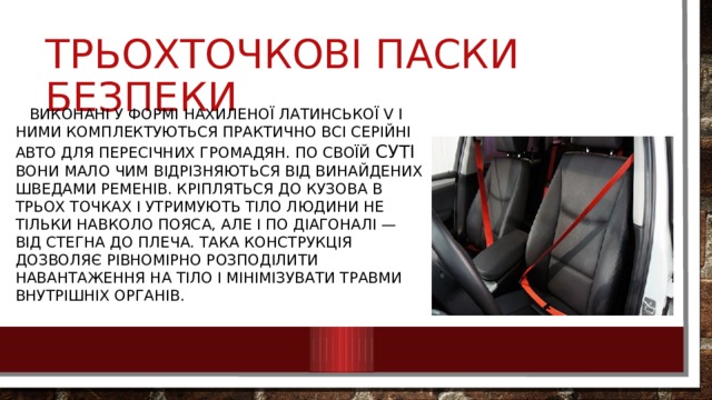Трьохточкові паски безпеки  Виконані у формі нахиленої латинської V і ними комплектуються практично всі серійні авто для пересічних громадян. По своїй суті вони мало чим відрізняються від винайдених шведами ременів. Кріпляться до кузова в трьох точках і утримують тіло людини не тільки навколо пояса, але і по діагоналі — від стегна до плеча. Така конструкція дозволяє рівномірно розподілити навантаження на тіло і мінімізувати травми внутрішніх органів. 