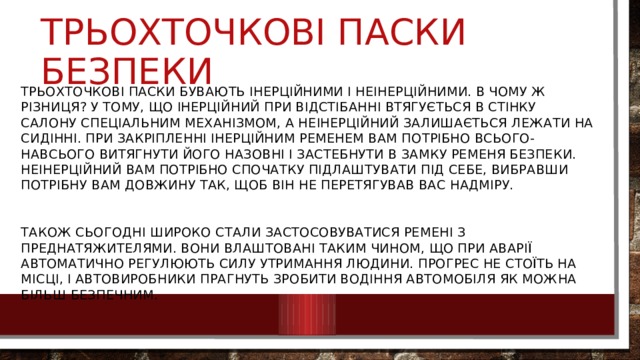 Трьохточкові паски безпеки Трьохточкові паски бувають інерційними і неінерційними. В чому ж різниця? У тому, що інерційний при відстібанні втягується в стінку салону спеціальним механізмом, а неінерційний залишається лежати на сидінні. При закріпленні інерційним ременем вам потрібно всього-навсього витягнути його назовні і застебнути в замку ременя безпеки. неінерційний вам потрібно спочатку підлаштувати під себе, вибравши потрібну вам довжину так, щоб він не перетягував вас надміру. Також сьогодні широко стали застосовуватися ремені з преднатяжителями. Вони влаштовані таким чином, що при аварії автоматично регулюють силу утримання людини. Прогрес не стоїть на місці, і автовиробники прагнуть зробити водіння автомобіля як можна більш безпечним. 