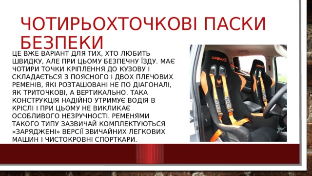 Чотирьохточкові паски безпеки Це вже варіант для тих, хто любить швидку, але при цьому безпечну їзду. Має чотири точки кріплення до кузову і складається з поясного і двох плечових ременів, які розташовані не по діагоналі, як триточкові, а вертикально. Така конструкція надійно утримує водія в кріслі і при цьому не викликає особливого незручності. Ременями такого типу зазвичай комплектуються «заряджені» версії звичайних легкових машин і чистокровні спорткари. 