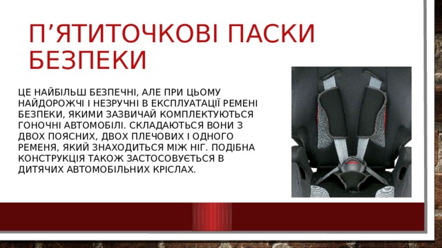 П’ятиточкові паски безпеки Це найбільш безпечні, але при цьому найдорожчі і незручні в експлуатації ремені безпеки, якими зазвичай комплектуються гоночні автомобілі. Складаються вони з двох поясних, двох плечових і одного ременя, який знаходиться між ніг. Подібна конструкція також застосовується в дитячих автомобільних кріслах. 