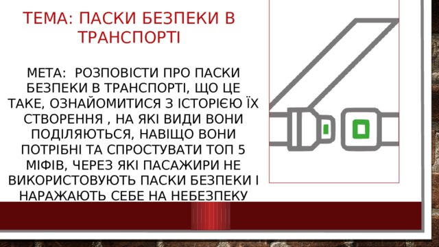 Тема: паски безпеки в транспорті Мета: розповісти про паски безпеки в транспорті, що це таке, ознайомитися з історією їх створення , на які види вони поділяються, навіщо вони потрібні та спростувати топ 5 міфів, через які пасажири не використовують паски безпеки і наражають себе на небезпеку 