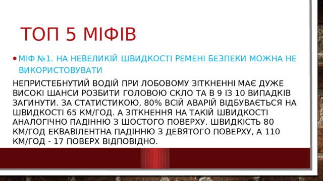 Топ 5 міфів Міф №1. На невеликій швидкості ремені безпеки можна не використовувати Непристебнутий водій при лобовому зіткненні має дуже високі шанси розбити головою скло та в 9 із 10 випадків загинути. За статистикою, 80% всій аварій відбувається на швидкості 65 км/год. А зіткнення на такій швидкості аналогічно падінню з шостого поверху. Швидкість 80 км/год еквавілентна падінню з девятого поверху, а 110 км/год - 17 поверх відповідно. 