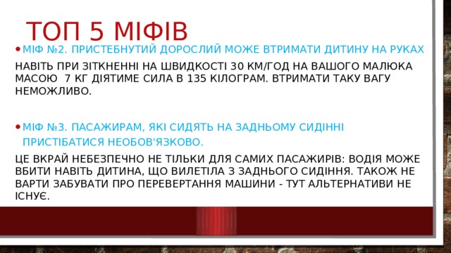 Топ 5 міфів Міф №2. Пристебнутий дорослий може втримати дитину на руках Навіть при зіткненні на швидкості 30 км/год на вашого малюка масою 7 кг діятиме сила в 135 кілограм. Втримати таку вагу неможливо. Міф №3. Пасажирам, які сидять на задньому сидінні пристібатися необов'язково. Це вкрай небезпечно не тільки для самих пасажирів: водія може вбити навіть дитина, що вилетіла з заднього сидіння. Також не варти забувати про перевертання машини - тут альтернативи не існує. 