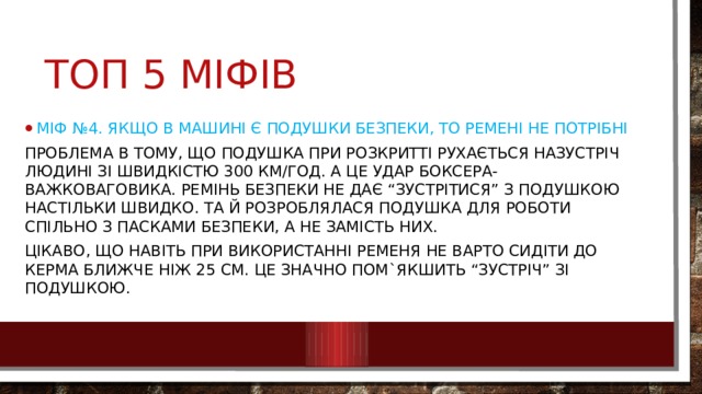 Топ 5 міфів Міф №4. Якщо в машині є подушки безпеки, то ремені не потрібні Проблема в тому, що подушка при розкритті рухається назустріч людині зі швидкістю 300 км/год. А це удар боксера-важковаговика. Ремінь безпеки не дає “зустрітися” з подушкою настільки швидко. Та й розроблялася подушка для роботи спільно з пасками безпеки, а не замість них. Цікаво, що навіть при використанні ременя не варто сидіти до керма ближче ніж 25 см. Це значно пом`якшить “зустріч” зі подушкою. 