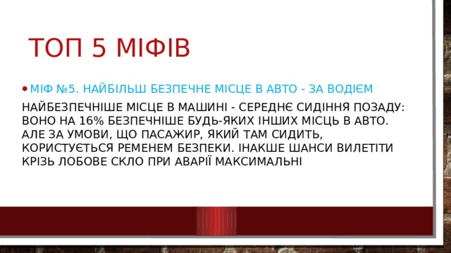 Топ 5 міфів Міф №5. Найбільш безпечне місце в авто - за водієм Найбезпечніше місце в машині - середнє сидіння позаду: воно на 16% безпечніше будь-яких інших місць в авто. Але за умови, що пасажир, який там сидить, користується ременем безпеки. Інакше шанси вилетіти крізь лобове скло при аварії максимальні 