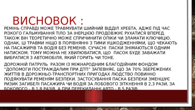 Висновок : Ремінь справді може травмувати шийний відділ хребта, адже під час різкого гальмування тіло за інерцією продовжує рухатися вперед. Також він теоретично може спричинити опіки чи зламати ключицю. Однак, ці травми ніщо в порівнянні з тими ушкодженнями, що чекають на пасажирів та водія без ременів. Сучасні паски знімаються одним натиском. Тому можна не хвилюватися, що пасок буде заважати вибратися з автомобіля, який горить чи тоне. Дорожній патруль разом із Міжнародним благодійним фондом “Допомоги постраждалим при ДТП” запевняє, що за 70% збережених життів в дорожньо-транспортних пригодах людство повинно подякувати ременям безпеки. Застосування паска безпеки зменшує ризик загибелі пасажира чи водія за лобового зіткнення в 2,3 рази, за бокового - в 1,8 разів, а при перекиданні авто - в 5 разів. 