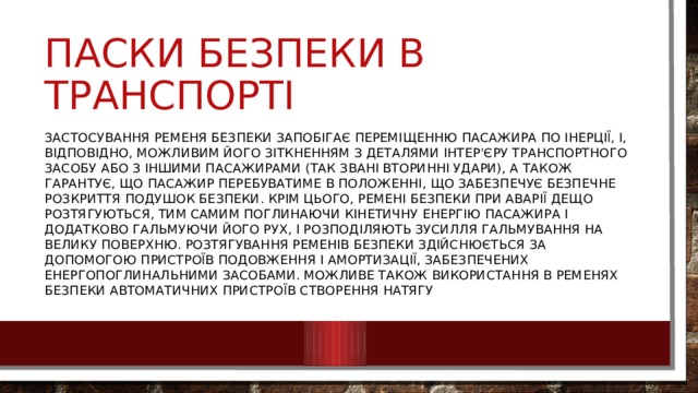 Паски безпеки в транспорті Застосування ременя безпеки запобігає переміщенню пасажира по інерції, і, відповідно, можливим його зіткненням з деталями інтер'єру транспортного засобу або з іншими пасажирами (так звані вторинні удари), а також гарантує, що пасажир перебуватиме в положенні, що забезпечує безпечне розкриття подушок безпеки. Крім цього, ремені безпеки при аварії дещо розтягуються, тим самим поглинаючи кінетичну енергію пасажира і додатково гальмуючи його рух, і розподіляють зусилля гальмування на велику поверхню. Розтягування ременів безпеки здійснюється за допомогою пристроїв подовження і амортизації, забезпечених енергопоглинальними засобами. Можливе також використання в ременях безпеки автоматичних пристроїв створення натягу 