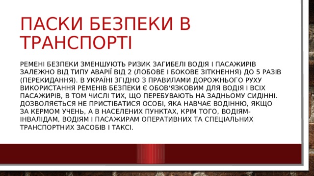Паски безпеки в транспорті Ремені безпеки зменшують ризик загибелі водія і пасажирів залежно від типу аварії від 2 (лобове і бокове зіткнення) до 5 разів (перекидання). В Україні згідно з Правилами дорожнього руху використання ременів безпеки є обов'язковим для водія і всіх пасажирів, в том числі тих, що перебувають на задньому сидінні. Дозволяється не пристібатися особі, яка навчає водінню, якщо за кермом учень, а в населених пунктах, крім того, водіям-інвалідам, водіям і пасажирам оперативних та спеціальних транспортних засобів і таксі. 