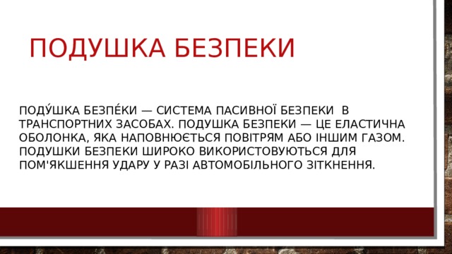 Подушка безпеки Поду́шка безпе́ки — система пасивної безпеки в транспортних засобах. Подушка безпеки — це еластична оболонка, яка наповнюється повітрям або іншим газом. Подушки безпеки широко використовуються для пом'якшення удару у разі автомобільного зіткнення. 