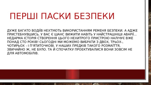 Дуже багато водіїв нехтують використанням ременя безпеки. А адже пристебнувшись, у вас є шанс вижити навіть у найстрашніші аварії... Недарма історія створення цього нехитрого пристрою налічує вже понад сто років! Сьогодні ми можемо вибрати з двох, трьох-, чотирьох - і п'ятиточкові. У наших предків такого розмаїття, звичайно ж, не було. Та й спочатку проектувалися вони зовсім не для автомобілів. Перші паски безпеки 
