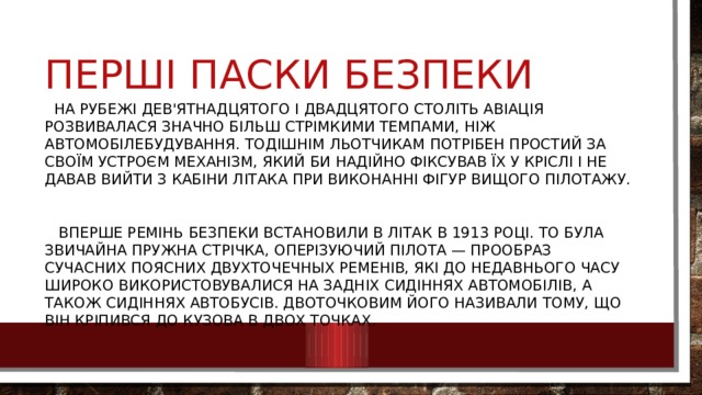 Перші паски безпеки  на рубежі дев'ятнадцятого і двадцятого століть авіація розвивалася значно більш стрімкими темпами, ніж автомобілебудування. Тодішнім льотчикам потрібен простий за своїм устроєм механізм, який би надійно фіксував їх у кріслі і не давав вийти з кабіни літака при виконанні фігур вищого пілотажу.  Вперше ремінь безпеки встановили в літак в 1913 році. То була звичайна пружна стрічка, оперізуючий пілота — прообраз сучасних поясних двухточечных ременів, які до недавнього часу широко використовувалися на задніх сидіннях автомобілів, а також сидіннях автобусів. Двоточковим його називали тому, що він кріпився до кузова в двох точках. 