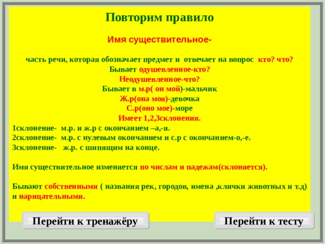 Повторим правило  Имя существительное-  часть речи, которая обозначает предмет и отвечает на вопрос кто? что? Бывает одушевленное-кто? Неодушевленное-что? Бывает в м.р( он мой )-мальчик Ж.р(она моя)- девочка С.р(оно мое)- море Имеет 1,2,3склонения. 1склонение- м.р. и ж.р с окончанием –а,-я. 2склонение- м.р. с нулевым окончанием и с.р с окончанием-о,-е. 3склонение- ж.р. с шипящим на конце.  Имя существительное изменяется по числам и падежам(склоняется).  Бывают собственными ( названия рек, городов, имена ,клички животных и т.д) и нарицательными.   Перейти к тренажёру Перейти к тесту  